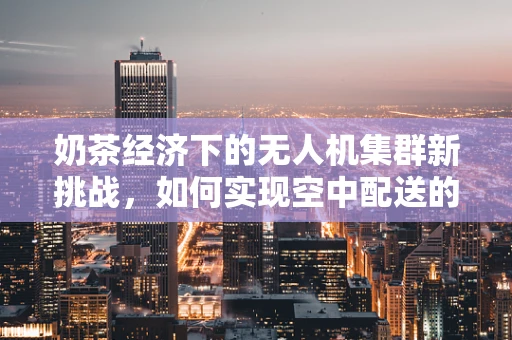 奶茶经济下的无人机集群新挑战，如何实现空中配送的‘甜蜜’协同？