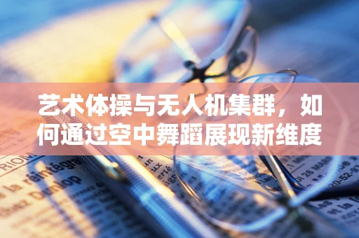 艺术体操与无人机集群，如何通过空中舞蹈展现新维度？
