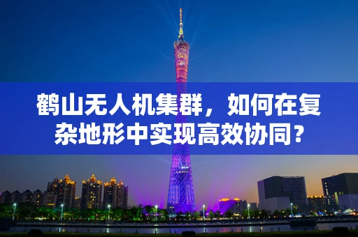 鹤山无人机集群，如何在复杂地形中实现高效协同？