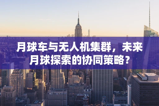 月球车与无人机集群，未来月球探索的协同策略？