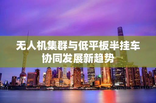 无人机集群与低平板半挂车协同发展新趋势