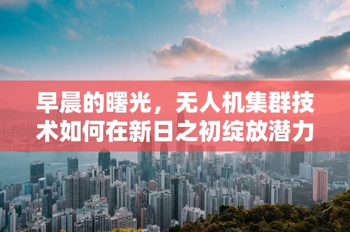 早晨的曙光，无人机集群技术如何在新日之初绽放潜力？