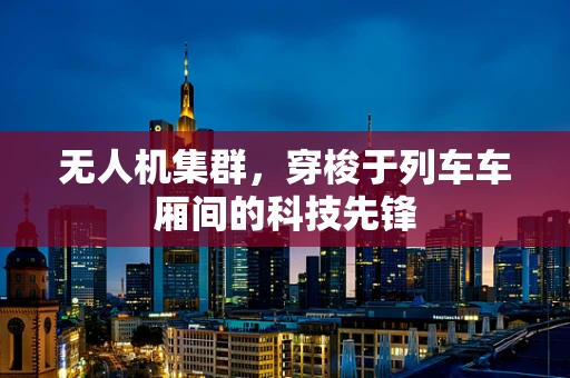 无人机集群，穿梭于列车车厢间的科技先锋