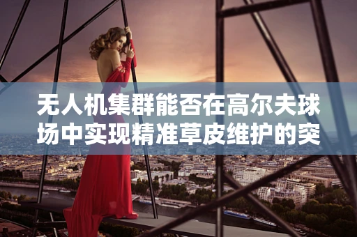 无人机集群能否在高尔夫球场中实现精准草皮维护的突破？