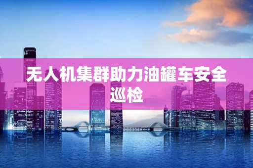 无人机集群助力油罐车安全巡检