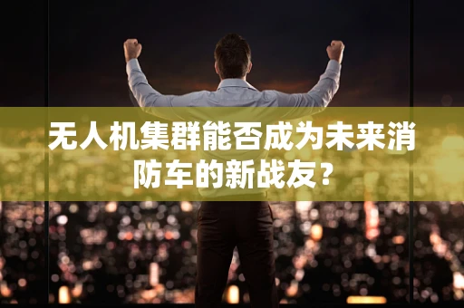 无人机集群能否成为未来消防车的新战友？