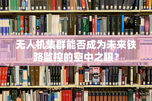 无人机集群能否成为未来铁路监控的空中之眼？