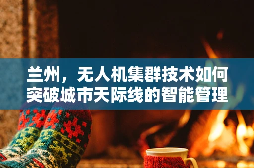 兰州，无人机集群技术如何突破城市天际线的智能管理？