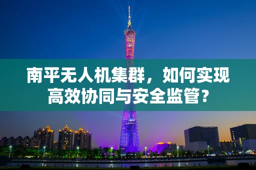 南平无人机集群，如何实现高效协同与安全监管？