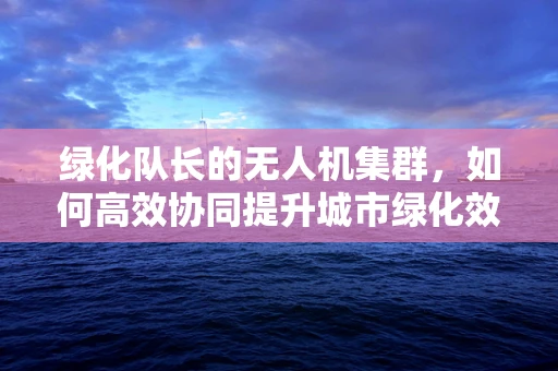 绿化队长的无人机集群，如何高效协同提升城市绿化效率？