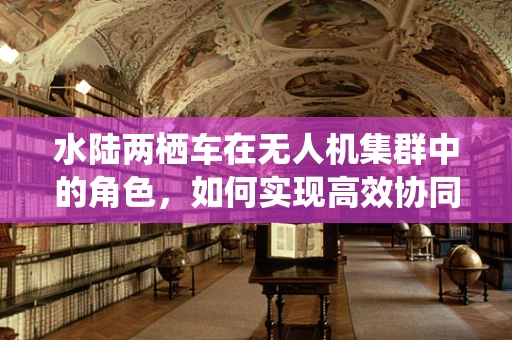 水陆两栖车在无人机集群中的角色，如何实现高效协同与灵活部署？