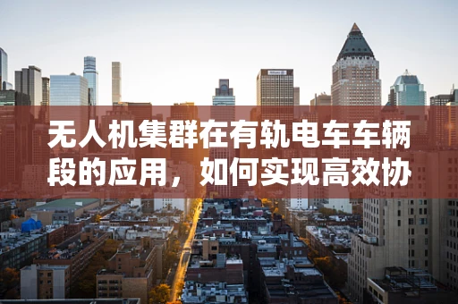 无人机集群在有轨电车车辆段的应用，如何实现高效协同与安全监控？