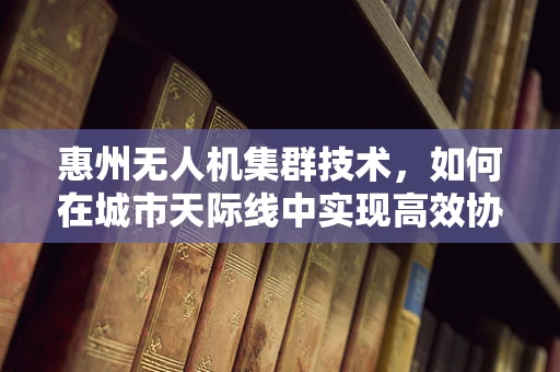 惠州无人机集群技术，如何在城市天际线中实现高效协同？