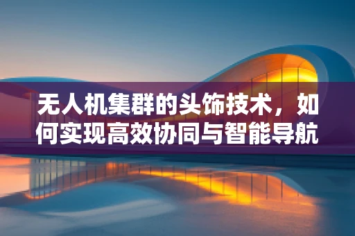 无人机集群的头饰技术，如何实现高效协同与智能导航？