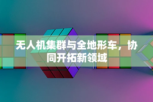 无人机集群与全地形车，协同开拓新领域