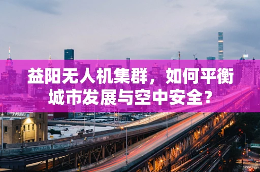 益阳无人机集群，如何平衡城市发展与空中安全？