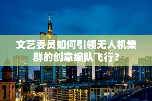 文艺委员如何引领无人机集群的创意编队飞行？
