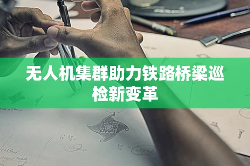 无人机集群助力铁路桥梁巡检新变革