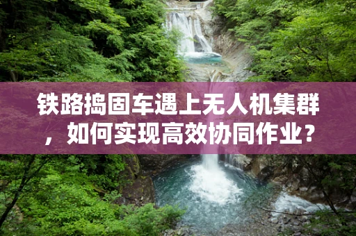 铁路捣固车遇上无人机集群，如何实现高效协同作业？