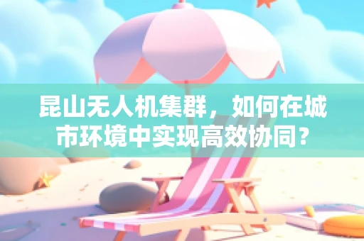 昆山无人机集群，如何在城市环境中实现高效协同？