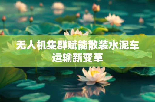 无人机集群赋能散装水泥车运输新变革