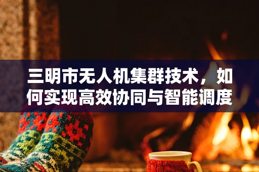 三明市无人机集群技术，如何实现高效协同与智能调度？
