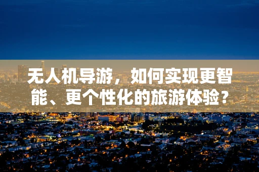 无人机导游，如何实现更智能、更个性化的旅游体验？