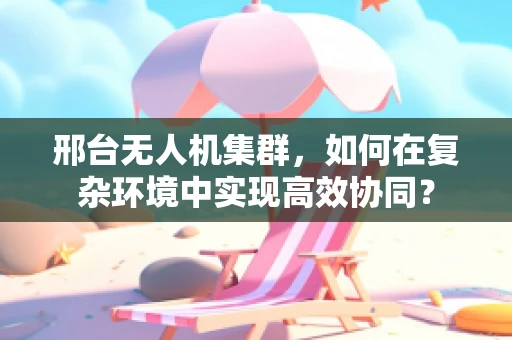 邢台无人机集群，如何在复杂环境中实现高效协同？