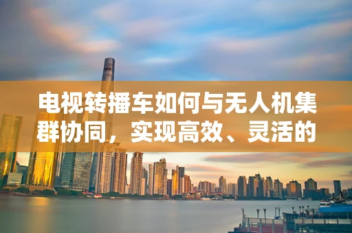 电视转播车如何与无人机集群协同，实现高效、灵活的体育赛事直播？