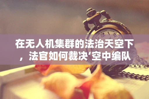 在无人机集群的法治天空下，法官如何裁决‘空中编队’的正义？