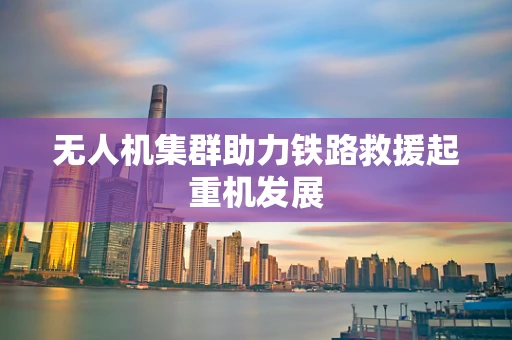 无人机集群助力铁路救援起重机发展