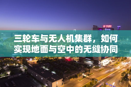 三轮车与无人机集群，如何实现地面与空中的无缝协同？