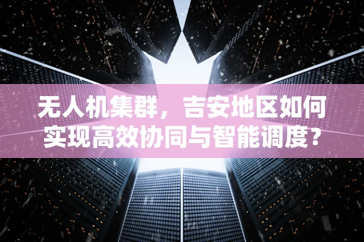 无人机集群，吉安地区如何实现高效协同与智能调度？