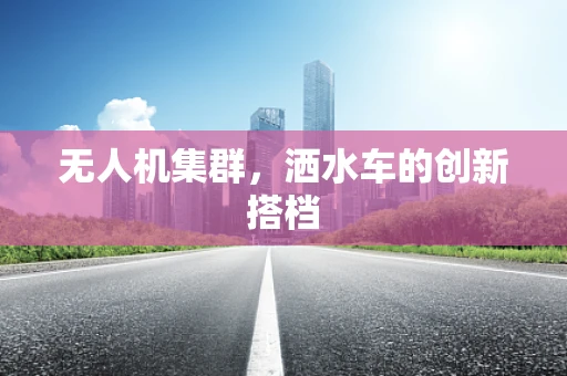 无人机集群，洒水车的创新搭档