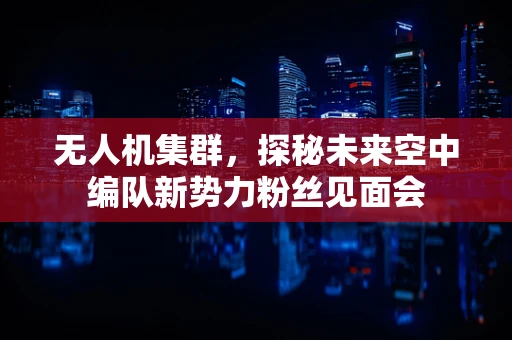 无人机集群，探秘未来空中编队新势力粉丝见面会