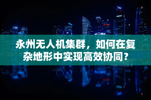 永州无人机集群，如何在复杂地形中实现高效协同？
