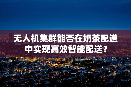 无人机集群能否在奶茶配送中实现高效智能配送？