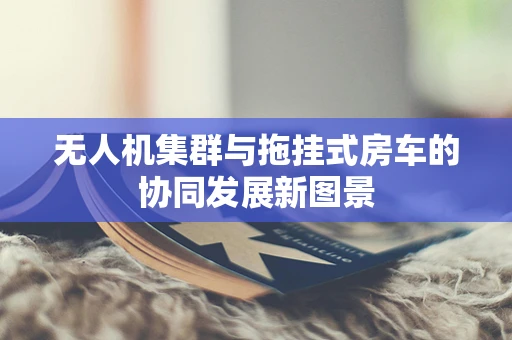 无人机集群与拖挂式房车的协同发展新图景