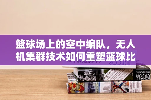 篮球场上的空中编队，无人机集群技术如何重塑篮球比赛？