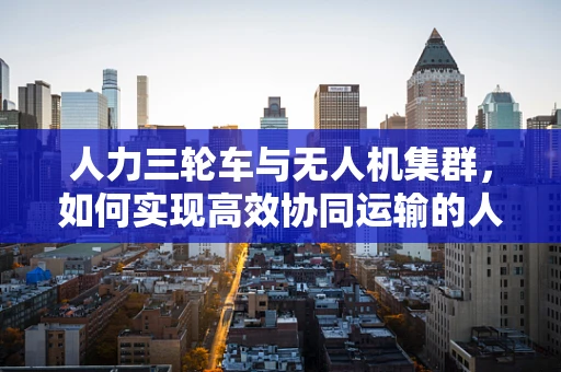 人力三轮车与无人机集群，如何实现高效协同运输的人-机联动？