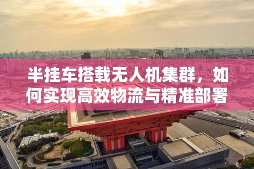 半挂车搭载无人机集群，如何实现高效物流与精准部署的平衡？