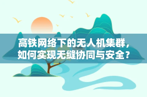 高铁网络下的无人机集群，如何实现无缝协同与安全？
