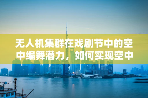 无人机集群在戏剧节中的空中编舞潜力，如何实现空中表演与地面互动的完美融合？