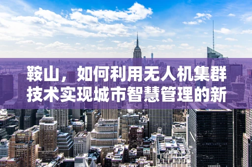 鞍山，如何利用无人机集群技术实现城市智慧管理的新篇章？
