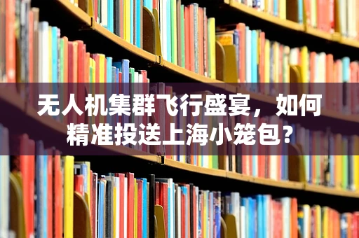 无人机集群飞行盛宴，如何精准投送上海小笼包？