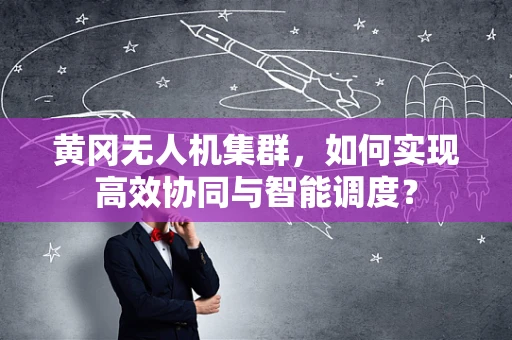 黄冈无人机集群，如何实现高效协同与智能调度？