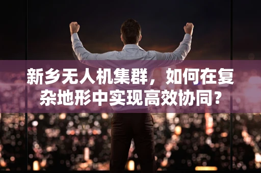 新乡无人机集群，如何在复杂地形中实现高效协同？