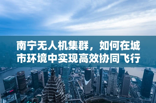 南宁无人机集群，如何在城市环境中实现高效协同飞行？