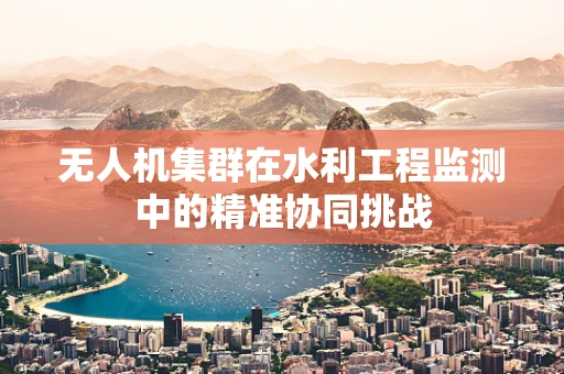 无人机集群在水利工程监测中的精准协同挑战