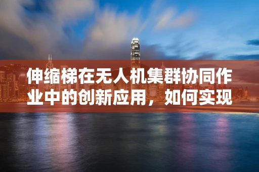 伸缩梯在无人机集群协同作业中的创新应用，如何实现高效、灵活的部署？